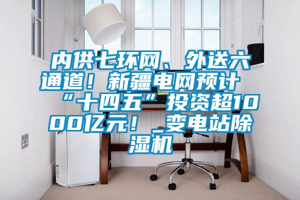 內(nèi)供七環(huán)網(wǎng)、外送六通道！新疆電網(wǎng)預(yù)計(jì)“十四五”投資超1000億元！_變電站除濕機(jī)