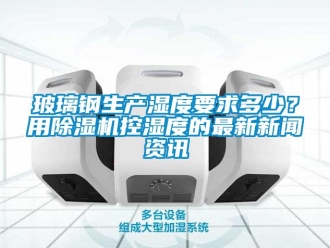 常見問題玻璃鋼生產(chǎn)濕度要求多少？用除濕機控濕度的最新新聞資訊