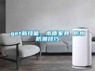 企業(yè)新聞get新技能，木質(zhì)家具 防水防潮技巧