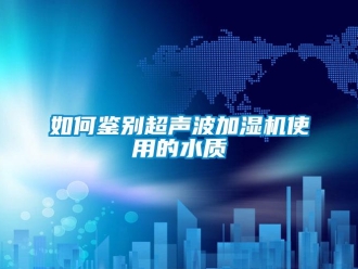 常見問題如何鑒別超聲波加濕機(jī)使用的水質(zhì)
