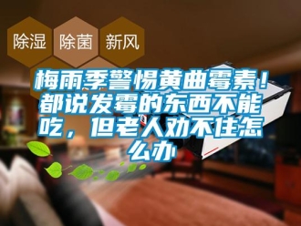 常見問題梅雨季警惕黃曲霉素！都說發(fā)霉的東西不能吃，但老人勸不住怎么辦