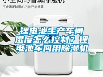 常見問題鋰電池生產車間濕度怎么控制？鋰電池車間用除濕機