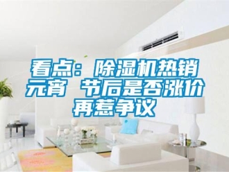 行業(yè)新聞看點：除濕機熱銷元宵 節(jié)后是否漲價再惹爭議